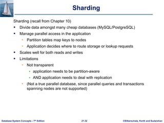 ©Silberschatz, Korth and Sudarshan
21.32
Database System Concepts - 7th Edition
Sharding
Sharding (recall from Chapter 10)
 Divide data amongst many cheap databases (MySQL/PostgreSQL)
 Manage parallel access in the application
• Partition tables map keys to nodes
• Application decides where to route storage or lookup requests
 Scales well for both reads and writes
 Limitations
• Not transparent
 application needs to be partition-aware
 AND application needs to deal with replication
• (Not a true parallel database, since parallel queries and transactions
spanning nodes are not supported)
 