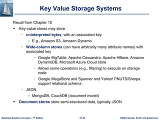 ©Silberschatz, Korth and Sudarshan
21.33
Database System Concepts - 7th Edition
Key Value Storage Systems
Recall from Chapter 10
 Key-value stores may store
• uninterpreted bytes, with an associated key
 E.g., Amazon S3, Amazon Dynamo
• Wide-column stores (can have arbitrarily many attribute names) with
associated key
• Google BigTable, Apache Cassandra, Apache HBase, Amazon
DynamoDB, Microsoft Azure Cloud store
• Allows some operations (e.g., filtering) to execute on storage
node
• Google MegaStore and Spanner and Yahoo! PNUTS/Sherpa
support relational schema
• JSON
 MongoDB, CouchDB (document model)
 Document stores store semi-structured data, typically JSON
 