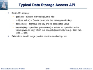 ©Silberschatz, Korth and Sudarshan
21.34
Database System Concepts - 7th Edition
Typical Data Storage Access API
 Basic API access:
• get(key) -- Extract the value given a key
• put(key, value) -- Create or update the value given its key
• delete(key) -- Remove the key and its associated value
• execute(key, operation, parameters) -- Invoke an operation to the
value (given its key) which is a special data structure (e.g., List, Set,
Map .... Etc.)
 Extensions to add range queries, version numbering, etc.
 