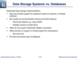 ©Silberschatz, Korth and Sudarshan
21.35
Database System Concepts - 7th Edition
Data Storage Systems vs. Databases
Distributed data storage implementations:
 May have limited support for relational model (no schema, or flexible
schema)
 But usually do provide flexible schema and other features
• Structured objects e.g. using JSON
• Multiple versions of data items
 Often do not support referential integrity constraints
 Often provide no support or limited support for transactions
• But some do!
 Provide only lowest layer of database
 