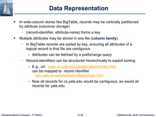 ©Silberschatz, Korth and Sudarshan
21.36
Database System Concepts - 7th Edition
Data Representation
 In wide-column stores like BigTable, records may be vertically partitioned
by attribute (columnar storage)
• (record-identifier, attribute-name) forms a key
 Multiple attributes may be stored in one file (column family)
• In BigTable records are sorted by key, ensuring all attributes of a
logical record in that file are contiguous
 Attributes can be fetched by a prefix/range query
• Record-identifiers can be structured hierarchically to exploit sorting
 E.g., url: www.cs.yale.edu/people/silberschatz.html
can be mapped to record identifier
edu.yale.cs.www/people/silberschatz.html
 Now all records for cs.yale.edu would be contiguous, as would all
records for yale.edu
 