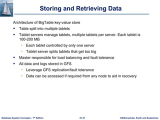 ©Silberschatz, Korth and Sudarshan
21.37
Database System Concepts - 7th Edition
Storing and Retrieving Data
Architecture of BigTable key-value store
 Table split into multiple tablets
 Tablet servers manage tablets, multiple tablets per server. Each tablet is
100-200 MB
• Each tablet controlled by only one server
• Tablet server splits tablets that get too big
 Master responsible for load balancing and fault tolerance
 All data and logs stored in GFS
• Leverage GFS replication/fault tolerance
• Data can be accessed if required from any node to aid in recovery
 