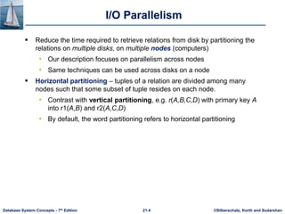 ©Silberschatz, Korth and Sudarshan
21.4
Database System Concepts - 7th Edition
I/O Parallelism
 Reduce the time required to retrieve relations from disk by partitioning the
relations on multiple disks, on multiple nodes (computers)
• Our description focuses on parallelism across nodes
• Same techniques can be used across disks on a node
 Horizontal partitioning – tuples of a relation are divided among many
nodes such that some subset of tuple resides on each node.
• Contrast with vertical partitioning, e.g. r(A,B,C,D) with primary key A
into r1(A,B) and r2(A,C,D)
• By default, the word partitioning refers to horizontal partitioning
 