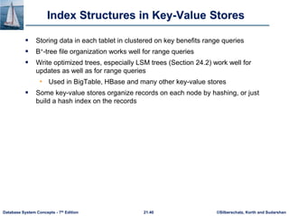 ©Silberschatz, Korth and Sudarshan
21.40
Database System Concepts - 7th Edition
Index Structures in Key-Value Stores
 Storing data in each tablet in clustered on key benefits range queries
 B+-tree file organization works well for range queries
 Write optimized trees, especially LSM trees (Section 24.2) work well for
updates as well as for range queries
• Used in BigTable, HBase and many other key-value stores
 Some key-value stores organize records on each node by hashing, or just
build a hash index on the records
 