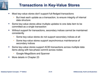 ©Silberschatz, Korth and Sudarshan
21.41
Database System Concepts - 7th Edition
Transactions in Key-Value Stores
 Most key-value stores don’t support full-fledged transactions
• But treat each update as a transaction, to ensure integrity of internal
data structure
 Some key-value stores allow multiple updates to one data item to be
committed as a single transaction
 Without support for transactions, secondary indices cannot be maintained
consistently
• Some key-value stores do not support secondary indices at all
• Some key-value stores support asynchronous maintenance of
secondary indices
 Some key-value stores support ACID transactions across multiple data
items along with two-phase commit across nodes
• Google MegaStore and Spanner
 More details in Chapter 23
 