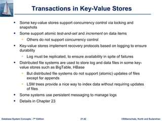 ©Silberschatz, Korth and Sudarshan
21.42
Database System Concepts - 7th Edition
Transactions in Key-Value Stores
 Some key-value stores support concurrency control via locking and
snapshots
 Some support atomic test-and-set and increment on data items
• Others do not support concurrency control
 Key-value stores implement recovery protocols based on logging to ensure
durability
• Log must be replicated, to ensure availability in spite of failures
 Distributed file systems are used to store log and data files in some key-
value stores such as BigTable, HBase
• But distributed file systems do not support (atomic) updates of files
except for appends
• LSM trees provide a nice way to index data without requiring updates
of files
 Some systems use persistent messaging to manage logs
 Details in Chapter 23
 