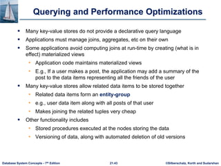 ©Silberschatz, Korth and Sudarshan
21.43
Database System Concepts - 7th Edition
Querying and Performance Optimizations
 Many key-value stores do not provide a declarative query language
 Applications must manage joins, aggregates, etc on their own
 Some applications avoid computing joins at run-time by creating (what is in
effect) materialized views
• Application code maintains materialized views
• E.g., If a user makes a post, the application may add a summary of the
post to the data items representing all the friends of the user
 Many key-value stores allow related data items to be stored together
• Related data items form an entity-group
• e.g., user data item along with all posts of that user
• Makes joining the related tuples very cheap
 Other functionality includes
• Stored procedures executed at the nodes storing the data
• Versioning of data, along with automated deletion of old versions
 
