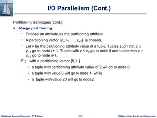 ©Silberschatz, Korth and Sudarshan
21.7
Database System Concepts - 7th Edition
I/O Parallelism (Cont.)
Partitioning techniques (cont.):
 Range partitioning:
• Choose an attribute as the partitioning attribute.
• A partitioning vector [vo, v1, ..., vn-2] is chosen.
• Let v be the partitioning attribute value of a tuple. Tuples such that vi 
vi+1 go to node I + 1. Tuples with v < v0 go to node 0 and tuples with v 
vn-2 go to node n-1.
E.g., with a partitioning vector [5,11]
 a tuple with partitioning attribute value of 2 will go to node 0,
 a tuple with value 8 will go to node 1, while
 a tuple with value 20 will go to node2.
 
