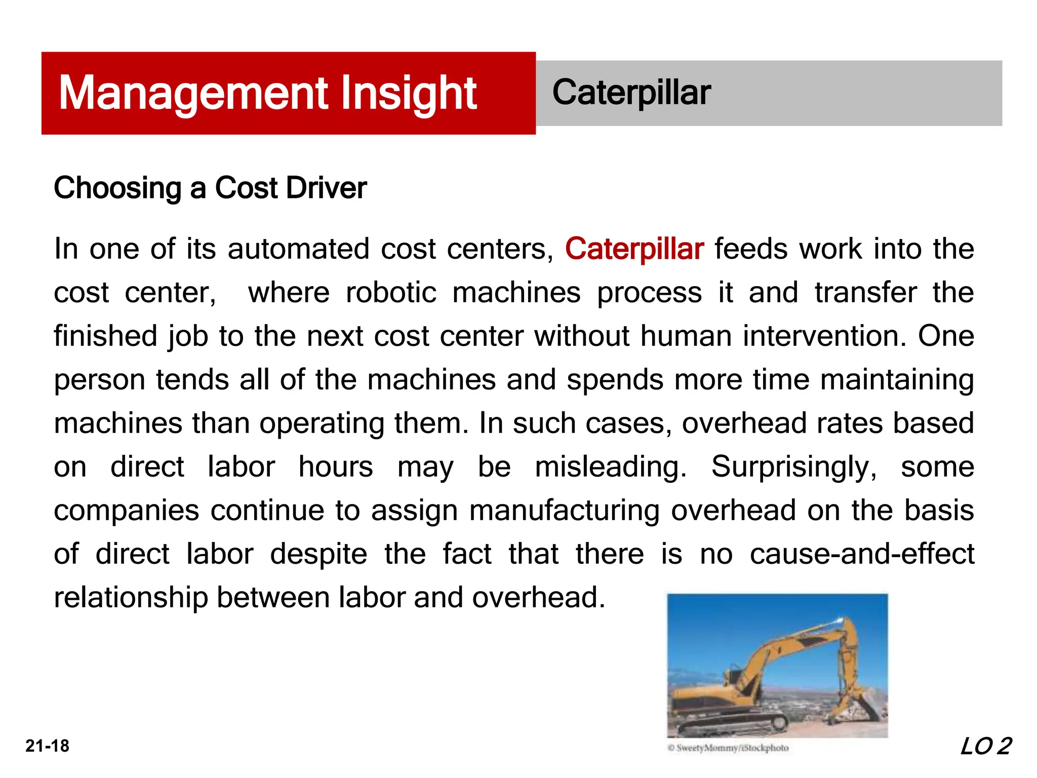 21-18
Caterpillar
Choosing a Cost Driver
In one of its automated cost centers, Caterpillar feeds work into the
cost center, where robotic machines process it and transfer the
finished job to the next cost center without human intervention. One
person tends all of the machines and spends more time maintaining
machines than operating them. In such cases, overhead rates based
on direct labor hours may be misleading. Surprisingly, some
companies continue to assign manufacturing overhead on the basis
of direct labor despite the fact that there is no cause-and-effect
relationship between labor and overhead.
Management Insight
LO 2
 