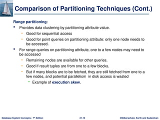 ©Silberschatz, Korth and Sudarshan
21.10
Database System Concepts - 7th
Edition
Comparison of Partitioning Techniques (Cont.)
Range partitioning:
 Provides data clustering by partitioning attribute value.
• Good for sequential access
• Good for point queries on partitioning attribute: only one node needs to
be accessed.
 For range queries on partitioning attribute, one to a few nodes may need to
be accessed
• Remaining nodes are available for other queries.
• Good if result tuples are from one to a few blocks.
• But if many blocks are to be fetched, they are still fetched from one to a
few nodes, and potential parallelism in disk access is wasted
 Example of execution skew.
 