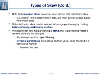 ©Silberschatz, Korth and Sudarshan
21.13
Database System Concepts - 7th
Edition
Types of Skew (Cont.)
 Note that execution skew can occur even without data distribution skew
• E.g. relation range-partitioned on date, and most queries access tuples
with recent dates
 Data-distribution skew can be avoided with range-partitioning by creating
balanced range-partitioning vectors
 We assume for now that partitioning is static, that is partitioning vector is
created once and not changed
• Any change requires repartitioning
• Dynamic partitioning once allows partition vector to be changed in a
continuous manner
 More on this later
 