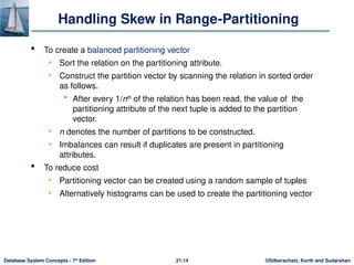 ©Silberschatz, Korth and Sudarshan
21.14
Database System Concepts - 7th
Edition
Handling Skew in Range-Partitioning
 To create a balanced partitioning vector
• Sort the relation on the partitioning attribute.
• Construct the partition vector by scanning the relation in sorted order
as follows.
 After every 1/nth
of the relation has been read, the value of the
partitioning attribute of the next tuple is added to the partition
vector.
• n denotes the number of partitions to be constructed.
• Imbalances can result if duplicates are present in partitioning
attributes.
 To reduce cost
• Partitioning vector can be created using a random sample of tuples
• Alternatively histograms can be used to create the partitioning vector
 