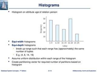 ©Silberschatz, Korth and Sudarshan
21.15
Database System Concepts - 7th
Edition
Histograms
 Histogram on attribute age of relation person
 Equi-width histograms
 Equi-depth histograms
• break up range such that each range has (approximately) the same
number of tuples
• E.g. (4, 8, 14, 19)
 Assume uniform distribution within each range of the histogram
 Create partitioning vector for required number of partitions based on
histogram
 