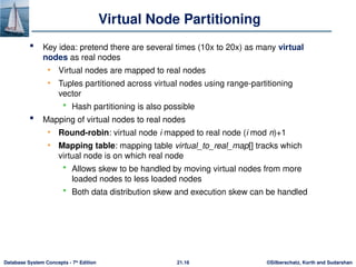 ©Silberschatz, Korth and Sudarshan
21.16
Database System Concepts - 7th
Edition
Virtual Node Partitioning
 Key idea: pretend there are several times (10x to 20x) as many virtual
nodes as real nodes
• Virtual nodes are mapped to real nodes
• Tuples partitioned across virtual nodes using range-partitioning
vector
 Hash partitioning is also possible
 Mapping of virtual nodes to real nodes
• Round-robin: virtual node i mapped to real node (i mod n)+1
• Mapping table: mapping table virtual_to_real_map[] tracks which
virtual node is on which real node
 Allows skew to be handled by moving virtual nodes from more
loaded nodes to less loaded nodes
 Both data distribution skew and execution skew can be handled
 
