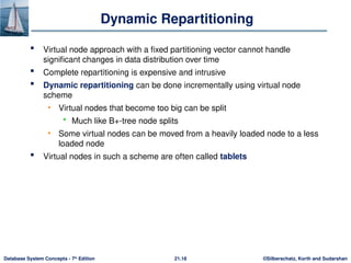 ©Silberschatz, Korth and Sudarshan
21.18
Database System Concepts - 7th
Edition
Dynamic Repartitioning
 Virtual node approach with a fixed partitioning vector cannot handle
significant changes in data distribution over time
 Complete repartitioning is expensive and intrusive
 Dynamic repartitioning can be done incrementally using virtual node
scheme
• Virtual nodes that become too big can be split
 Much like B+-tree node splits
• Some virtual nodes can be moved from a heavily loaded node to a less
loaded node
 Virtual nodes in such a scheme are often called tablets
 