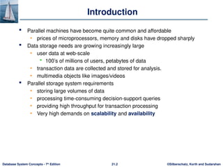 ©Silberschatz, Korth and Sudarshan
21.2
Database System Concepts - 7th
Edition
Introduction
 Parallel machines have become quite common and affordable
• prices of microprocessors, memory and disks have dropped sharply
 Data storage needs are growing increasingly large
• user data at web-scale
 100’s of millions of users, petabytes of data
• transaction data are collected and stored for analysis.
• multimedia objects like images/videos
 Parallel storage system requirements
• storing large volumes of data
• processing time-consuming decision-support queries
• providing high throughput for transaction processing
• Very high demands on scalability and availability
 