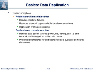 ©Silberschatz, Korth and Sudarshan
21.22
Database System Concepts - 7th
Edition
Basics: Data Replication
 Location of replicas
• Replication within a data center
 Handles machine failures
 Reduces latency if copy available locally on a machine
 Replication within/across racks
• Replication across data centers
 Handles data center failures (power, fire, earthquake, ..), and
network partitioning of an entire data center
 Provides lower latency for end users if copy is available on nearby
data center
 