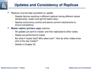 ©Silberschatz, Korth and Sudarshan
21.23
Database System Concepts - 7th
Edition
Updates and Consistency of Replicas
 Replicas must be kept consistent on update
• Despite failures resulting in different replicas having different values
(temporarily), reads must get the latest value.
• Special concurrency control and atomic commit mechanisms to
ensure consistency
 Master replica (primary copy) scheme
• All updates are sent to master, and then replicated to other nodes
• Reads are performed at master
• But what if master fails? Who takes over? How do other nodes know
who is the new master?
• Details in Chapter 23
 