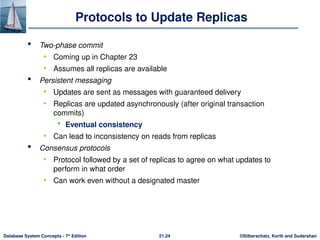 ©Silberschatz, Korth and Sudarshan
21.24
Database System Concepts - 7th
Edition
Protocols to Update Replicas
 Two-phase commit
• Coming up in Chapter 23
• Assumes all replicas are available
 Persistent messaging
• Updates are sent as messages with guaranteed delivery
• Replicas are updated asynchronously (after original transaction
commits)
 Eventual consistency
• Can lead to inconsistency on reads from replicas
 Consensus protocols
• Protocol followed by a set of replicas to agree on what updates to
perform in what order
• Can work even without a designated master
 