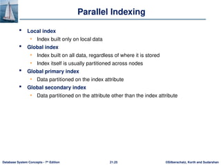 ©Silberschatz, Korth and Sudarshan
21.25
Database System Concepts - 7th
Edition
Parallel Indexing
 Local index
• Index built only on local data
 Global index
• Index built on all data, regardless of where it is stored
• Index itself is usually partitioned across nodes
 Global primary index
• Data partitioned on the index attribute
 Global secondary index
• Data partitioned on the attribute other than the index attribute
 