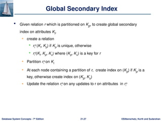 ©Silberschatz, Korth and Sudarshan
21.27
Database System Concepts - 7th
Edition
Global Secondary Index
 Given relation r which is partitioned on Kp, to create global secondary
index on attributes Ki,
• create a relation
 ri
s
(Ki, Kp) if Kp is unique, otherwise
 ri
s
(Ki, Kp, Ku) where (Kp, Ku) is a key for r
• Partition ri
s
on Ki
• At each node containing a partition of r, create index on (Kp) if Kp is a
key, otherwise create index on (Kp, Ku)
• Update the relation ri
s
on any updates to r on attributes in ri
s
 