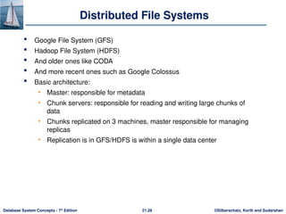 ©Silberschatz, Korth and Sudarshan
21.28
Database System Concepts - 7th
Edition
Distributed File Systems
 Google File System (GFS)
 Hadoop File System (HDFS)
 And older ones like CODA
 And more recent ones such as Google Colossus
 Basic architecture:
• Master: responsible for metadata
• Chunk servers: responsible for reading and writing large chunks of
data
• Chunks replicated on 3 machines, master responsible for managing
replicas
• Replication is in GFS/HDFS is within a single data center
 