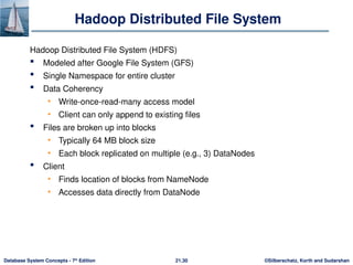 ©Silberschatz, Korth and Sudarshan
21.30
Database System Concepts - 7th
Edition
Hadoop Distributed File System
Hadoop Distributed File System (HDFS)
 Modeled after Google File System (GFS)
 Single Namespace for entire cluster
 Data Coherency
• Write-once-read-many access model
• Client can only append to existing files
 Files are broken up into blocks
• Typically 64 MB block size
• Each block replicated on multiple (e.g., 3) DataNodes
 Client
• Finds location of blocks from NameNode
• Accesses data directly from DataNode
 
