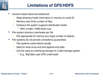 ©Silberschatz, Korth and Sudarshan
21.31
Database System Concepts - 7th
Edition
Limitations of GFS/HDFS
 Central master becomes bottleneck
• Keep directory/inode information in memory to avoid IO
• Memory size limits number of files
• Colossus file system supports distributed master
 With smaller (1MB) block size
 File system directory overheads per file
• Not appropriate for storing very large number of objects
 File systems do not provide consistency guarantees
• File systems cache blocks locally
• Ideal for write-once and and append only data
• Can be used as underlying storage for a data storage system
 E.g., BigTable uses GFS underneath
 