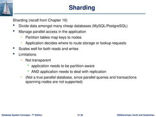 ©Silberschatz, Korth and Sudarshan
21.32
Database System Concepts - 7th
Edition
Sharding
Sharding (recall from Chapter 10)
 Divide data amongst many cheap databases (MySQL/PostgreSQL)
 Manage parallel access in the application
• Partition tables map keys to nodes
• Application decides where to route storage or lookup requests
 Scales well for both reads and writes
 Limitations
• Not transparent
 application needs to be partition-aware
 AND application needs to deal with replication
• (Not a true parallel database, since parallel queries and transactions
spanning nodes are not supported)
 