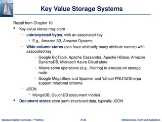 ©Silberschatz, Korth and Sudarshan
21.33
Database System Concepts - 7th
Edition
Key Value Storage Systems
Recall from Chapter 10
 Key-value stores may store
• uninterpreted bytes, with an associated key
 E.g., Amazon S3, Amazon Dynamo
• Wide-column stores (can have arbitrarily many attribute names) with
associated key
• Google BigTable, Apache Cassandra, Apache HBase, Amazon
DynamoDB, Microsoft Azure Cloud store
• Allows some operations (e.g., filtering) to execute on storage
node
• Google MegaStore and Spanner and Yahoo! PNUTS/Sherpa
support relational schema
• JSON
 MongoDB, CouchDB (document model)
 Document stores store semi-structured data, typically JSON
 