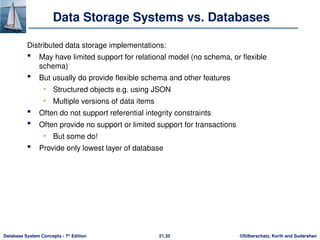 ©Silberschatz, Korth and Sudarshan
21.35
Database System Concepts - 7th
Edition
Data Storage Systems vs. Databases
Distributed data storage implementations:
 May have limited support for relational model (no schema, or flexible
schema)
 But usually do provide flexible schema and other features
• Structured objects e.g. using JSON
• Multiple versions of data items
 Often do not support referential integrity constraints
 Often provide no support or limited support for transactions
• But some do!
 Provide only lowest layer of database
 