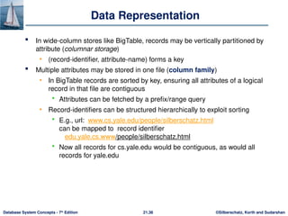 ©Silberschatz, Korth and Sudarshan
21.36
Database System Concepts - 7th
Edition
Data Representation
 In wide-column stores like BigTable, records may be vertically partitioned by
attribute (columnar storage)
• (record-identifier, attribute-name) forms a key
 Multiple attributes may be stored in one file (column family)
• In BigTable records are sorted by key, ensuring all attributes of a logical
record in that file are contiguous
 Attributes can be fetched by a prefix/range query
• Record-identifiers can be structured hierarchically to exploit sorting
 E.g., url: www.cs.yale.edu/people/silberschatz.html
can be mapped to record identifier
edu.yale.cs.www/people/silberschatz.html
 Now all records for cs.yale.edu would be contiguous, as would all
records for yale.edu
 