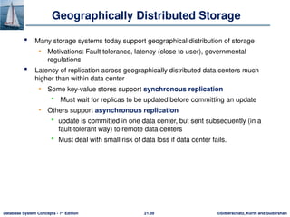 ©Silberschatz, Korth and Sudarshan
21.39
Database System Concepts - 7th
Edition
Geographically Distributed Storage
 Many storage systems today support geographical distribution of storage
• Motivations: Fault tolerance, latency (close to user), governmental
regulations
 Latency of replication across geographically distributed data centers much
higher than within data center
• Some key-value stores support synchronous replication
 Must wait for replicas to be updated before committing an update
• Others support asynchronous replication
 update is committed in one data center, but sent subsequently (in a
fault-tolerant way) to remote data centers
 Must deal with small risk of data loss if data center fails.
 