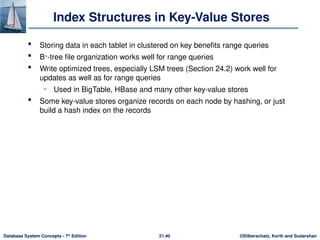 ©Silberschatz, Korth and Sudarshan
21.40
Database System Concepts - 7th
Edition
Index Structures in Key-Value Stores
 Storing data in each tablet in clustered on key benefits range queries
 B+
-tree file organization works well for range queries
 Write optimized trees, especially LSM trees (Section 24.2) work well for
updates as well as for range queries
• Used in BigTable, HBase and many other key-value stores
 Some key-value stores organize records on each node by hashing, or just
build a hash index on the records
 