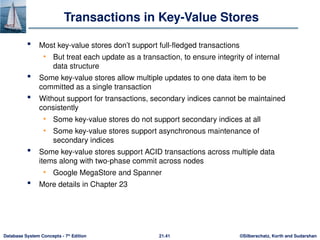 ©Silberschatz, Korth and Sudarshan
21.41
Database System Concepts - 7th
Edition
Transactions in Key-Value Stores
 Most key-value stores don’t support full-fledged transactions
• But treat each update as a transaction, to ensure integrity of internal
data structure
 Some key-value stores allow multiple updates to one data item to be
committed as a single transaction
 Without support for transactions, secondary indices cannot be maintained
consistently
• Some key-value stores do not support secondary indices at all
• Some key-value stores support asynchronous maintenance of
secondary indices
 Some key-value stores support ACID transactions across multiple data
items along with two-phase commit across nodes
• Google MegaStore and Spanner
 More details in Chapter 23
 