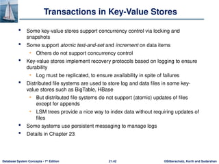 ©Silberschatz, Korth and Sudarshan
21.42
Database System Concepts - 7th
Edition
Transactions in Key-Value Stores
 Some key-value stores support concurrency control via locking and
snapshots
 Some support atomic test-and-set and increment on data items
• Others do not support concurrency control
 Key-value stores implement recovery protocols based on logging to ensure
durability
• Log must be replicated, to ensure availability in spite of failures
 Distributed file systems are used to store log and data files in some key-
value stores such as BigTable, HBase
• But distributed file systems do not support (atomic) updates of files
except for appends
• LSM trees provide a nice way to index data without requiring updates of
files
 Some systems use persistent messaging to manage logs
 Details in Chapter 23
 