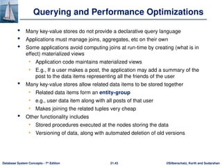 ©Silberschatz, Korth and Sudarshan
21.43
Database System Concepts - 7th
Edition
Querying and Performance Optimizations
 Many key-value stores do not provide a declarative query language
 Applications must manage joins, aggregates, etc on their own
 Some applications avoid computing joins at run-time by creating (what is in
effect) materialized views
• Application code maintains materialized views
• E.g., If a user makes a post, the application may add a summary of the
post to the data items representing all the friends of the user
 Many key-value stores allow related data items to be stored together
• Related data items form an entity-group
• e.g., user data item along with all posts of that user
• Makes joining the related tuples very cheap
 Other functionality includes
• Stored procedures executed at the nodes storing the data
• Versioning of data, along with automated deletion of old versions
 