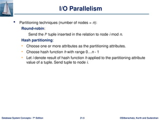 ©Silberschatz, Korth and Sudarshan
21.5
Database System Concepts - 7th
Edition
I/O Parallelism
 Partitioning techniques (number of nodes = n):
Round-robin:
Send the ith
tuple inserted in the relation to node i mod n.
Hash partitioning:
• Choose one or more attributes as the partitioning attributes.
• Choose hash function h with range 0…n - 1
• Let i denote result of hash function h applied to the partitioning attribute
value of a tuple. Send tuple to node i.
 
