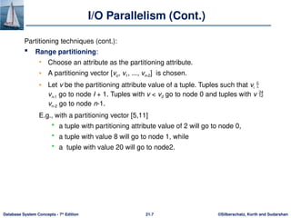 ©Silberschatz, Korth and Sudarshan
21.7
Database System Concepts - 7th
Edition
I/O Parallelism (Cont.)
Partitioning techniques (cont.):
 Range partitioning:
• Choose an attribute as the partitioning attribute.
• A partitioning vector [vo, v1, ..., vn-2] is chosen.
• Let v be the partitioning attribute value of a tuple. Tuples such that vi 
vi+1 go to node I + 1. Tuples with v < v0 go to node 0 and tuples with v 
vn-2 go to node n-1.
E.g., with a partitioning vector [5,11]
 a tuple with partitioning attribute value of 2 will go to node 0,
 a tuple with value 8 will go to node 1, while
 a tuple with value 20 will go to node2.
 