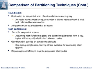 ©Silberschatz, Korth and Sudarshan
21.9
Database System Concepts - 7th
Edition
Comparison of Partitioning Techniques (Cont.)
Round robin:
 Best suited for sequential scan of entire relation on each query.
• All nodes have almost an equal number of tuples; retrieval work is thus
well balanced between nodes.
 All queries must be processed at all nodes
Hash partitioning:
 Good for sequential access
• Assuming hash function is good, and partitioning attributes form a key,
tuples will be equally distributed between nodes
 Good for point queries on partitioning attribute
• Can lookup single node, leaving others available for answering other
queries.
 Range queries inefficient, must be processed at all nodes
 