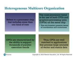 Copyright © 2022 Pearson Education, Ltd. All Rights Reserved
Heterogeneous Multicore Organization
Refers to a processor chip
that includes more than
one kind of core
The most prominent trend
is the use of both CPUs and
graphics processing units
(GPUs) on the same chip
• This mix however presents issues
of coordination and correctness
GPUs are characterized by
the ability to support
thousands of parallel
execution trends
Thus, GPUs are well
matched to applications
that process large amounts
of vector and matrix data
 