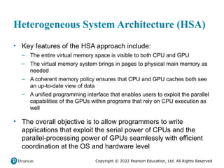 Copyright © 2022 Pearson Education, Ltd. All Rights Reserved
Heterogeneous System Architecture (HSA)
• Key features of the HSA approach include:
– The entire virtual memory space is visible to both CPU and GPU
– The virtual memory system brings in pages to physical main memory as
needed
– A coherent memory policy ensures that CPU and GPU caches both see
an up-to-date view of data
– A unified programming interface that enables users to exploit the parallel
capabilities of the GPUs within programs that rely on CPU execution as
well
• The overall objective is to allow programmers to write
applications that exploit the serial power of CPUs and the
parallel-processing power of GPUs seamlessly with efficient
coordination at the OS and hardware level
 