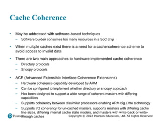 Copyright © 2022 Pearson Education, Ltd. All Rights Reserved
Cache Coherence
• May be addressed with software-based techniques
– Software burden consumes too many resources in a SoC chip
• When multiple caches exist there is a need for a cache-coherence scheme to
avoid access to invalid data
• There are two main approaches to hardware implemented cache coherence
– Directory protocols
– Snoopy protocols
• ACE (Advanced Extensible Interface Coherence Extensions)
– Hardware coherence capability developed by ARM
– Can be configured to implement whether directory or snoopy approach
– Has been designed to support a wide range of coherent masters with differing
capabilities
– Supports coherency between dissimilar processors enabling ARM big.Little technology
– Supports I/O coherency for un-cached masters, supports masters with differing cache
line sizes, differing internal cache state models, and masters with write-back or write-
through caches
 