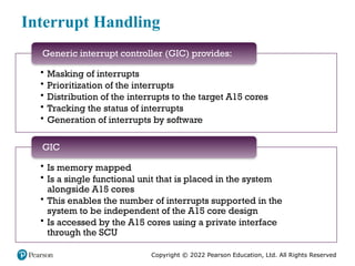 Copyright © 2022 Pearson Education, Ltd. All Rights Reserved
Interrupt Handling
• Masking of interrupts
• Prioritization of the interrupts
• Distribution of the interrupts to the target A15 cores
• Tracking the status of interrupts
• Generation of interrupts by software
Generic interrupt controller (GIC) provides:
• Is memory mapped
• Is a single functional unit that is placed in the system
alongside A15 cores
• This enables the number of interrupts supported in the
system to be independent of the A15 core design
• Is accessed by the A15 cores using a private interface
through the SCU
GIC
 