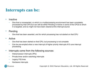 Copyright © 2022 Pearson Education, Ltd. All Rights Reserved
Interrupts can be:
• Inactive
– One that is nonasserted, or which in a multiprocessing environment has been completely
processed by that CPU but can still be either Pending or Active in some of the CPUs to which
it is targeted, and so might not have been cleared at the interrupt source
• Pending
– One that has been asserted, and for which processing has not started on that CPU
• Active
– One that has been started on that CPU, but processing is not complete
– Can be pre-empted when a new interrupt of higher priority interrupts A15 core interrupt
processing
• Interrupts come from the following sources:
– Interprocessor interrupts (IPIs)
– Private timer and/or watchdog interrupts
– Legacy FIQ lines
– Hardware interrupts
 