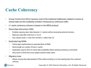 Copyright © 2022 Pearson Education, Ltd. All Rights Reserved
Cache Coherency
• Snoop Control Unit (SCU) resolves most of the traditional bottlenecks related to access to
shared data and the scalability limitation introduced by coherence traffic
• L1 cache coherency scheme is based on the MESI protocol
• Direct Data Intervention (DDI)
– Enables copying clean data between L1 caches without accessing external memory
– Reduces read after write from L1 to L2
– Can resolve local L1 miss from remote L1 rather than L2
• Duplicated tag RAMs
– Cache tags implemented as separate block of RAM
– Same length as number of lines in cache
– Duplicates used by SCU to check data availability before sending coherency commands
– Only send to CPUs that must update coherent data cache
• Migratory lines
– Allows moving dirty data between CPUs without writing to L2 and reading back from external
memory
 