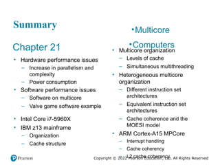 Copyright © 2022 Pearson Education, Ltd. All Rights Reserved
Summary
Chapter 21
• Hardware performance issues
– Increase in parallelism and
complexity
– Power consumption
• Software performance issues
– Software on multicore
– Valve game software example
• Intel Core i7-5960X
• IBM z13 mainframe
– Organization
– Cache structure
•Multicore
•Computers
• Multicore organization
– Levels of cache
– Simultaneous multithreading
• Heterogeneous multicore
organization
– Different instruction set
architectures
– Equivalent instruction set
architectures
– Cache coherence and the
MOESI model
• ARM Cortex-A15 MPCore
– Interrupt handling
– Cache coherency
– L2 cache coherency
 