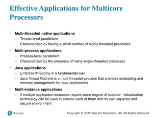Copyright © 2022 Pearson Education, Ltd. All Rights Reserved
Effective Applications for Multicore
Processors
• Multi-threaded native applications
– Thread-level parallelism
– Characterized by having a small number of highly threaded processes
• Multi-process applications
– Process-level parallelism
– Characterized by the presence of many single-threaded processes
• Java applications
– Embrace threading in a fundamental way
– Java Virtual Machine is a multi-threaded process that provides scheduling and
memory management for Java applications
• Multi-instance applications
– If multiple application instances require some degree of isolation, virtualization
technology can be used to provide each of them with its own separate and
secure environment
 