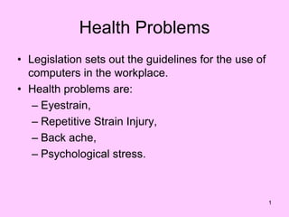1
Health Problems
• Legislation sets out the guidelines for the use of
computers in the workplace.
• Health problems are:
– Eyestrain,
– Repetitive Strain Injury,
– Back ache,
– Psychological stress.
 
