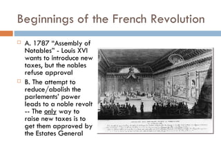 Beginnings of the French Revolution A. 1787 “Assembly of  Notables” - Louis XVI wants to introduce new taxes, but the nobles refuse approval  B. The attempt to reduce/abolish the parlements’ power leads to a noble revolt -- The  only  way to raise new taxes is to get them approved by the Estates General 